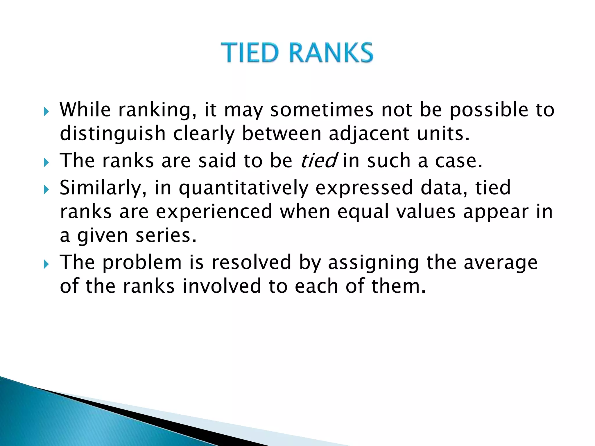  While ranking, it may sometimes not be possible to
distinguish clearly between adjacent units.
 The ranks are said to be tied in such a case.
 Similarly, in quantitatively expressed data, tied
ranks are experienced when equal values appear in
a given series.
 The problem is resolved by assigning the average
of the ranks involved to each of them.
 