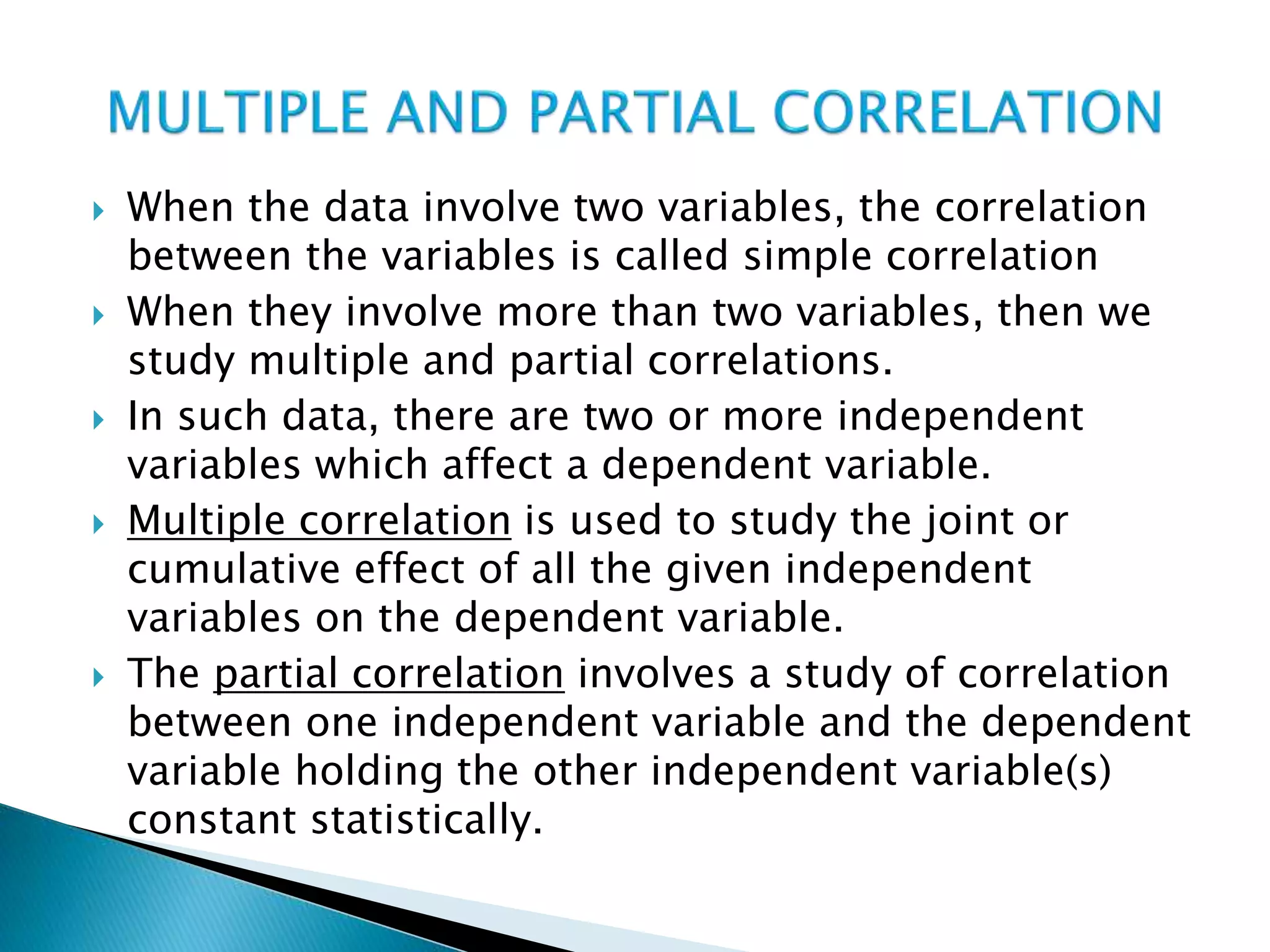  When the data involve two variables, the correlation
between the variables is called simple correlation
 When they involve more than two variables, then we
study multiple and partial correlations.
 In such data, there are two or more independent
variables which affect a dependent variable.
 Multiple correlation is used to study the joint or
cumulative effect of all the given independent
variables on the dependent variable.
 The partial correlation involves a study of correlation
between one independent variable and the dependent
variable holding the other independent variable(s)
constant statistically.
 