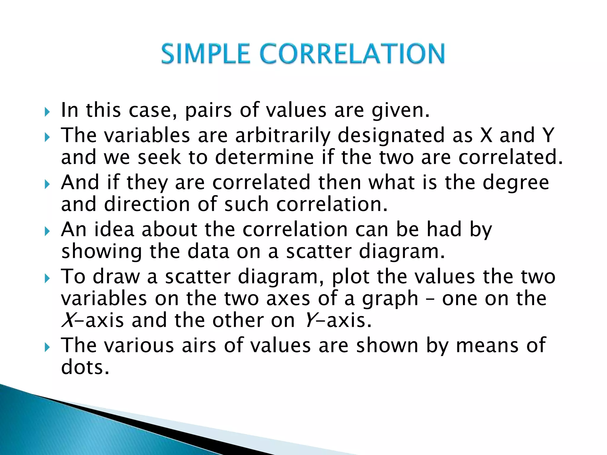  In this case, pairs of values are given.
 The variables are arbitrarily designated as X and Y
and we seek to determine if the two are correlated.
 And if they are correlated then what is the degree
and direction of such correlation.
 An idea about the correlation can be had by
showing the data on a scatter diagram.
 To draw a scatter diagram, plot the values the two
variables on the two axes of a graph – one on the
X-axis and the other on Y-axis.
 The various airs of values are shown by means of
dots.
 