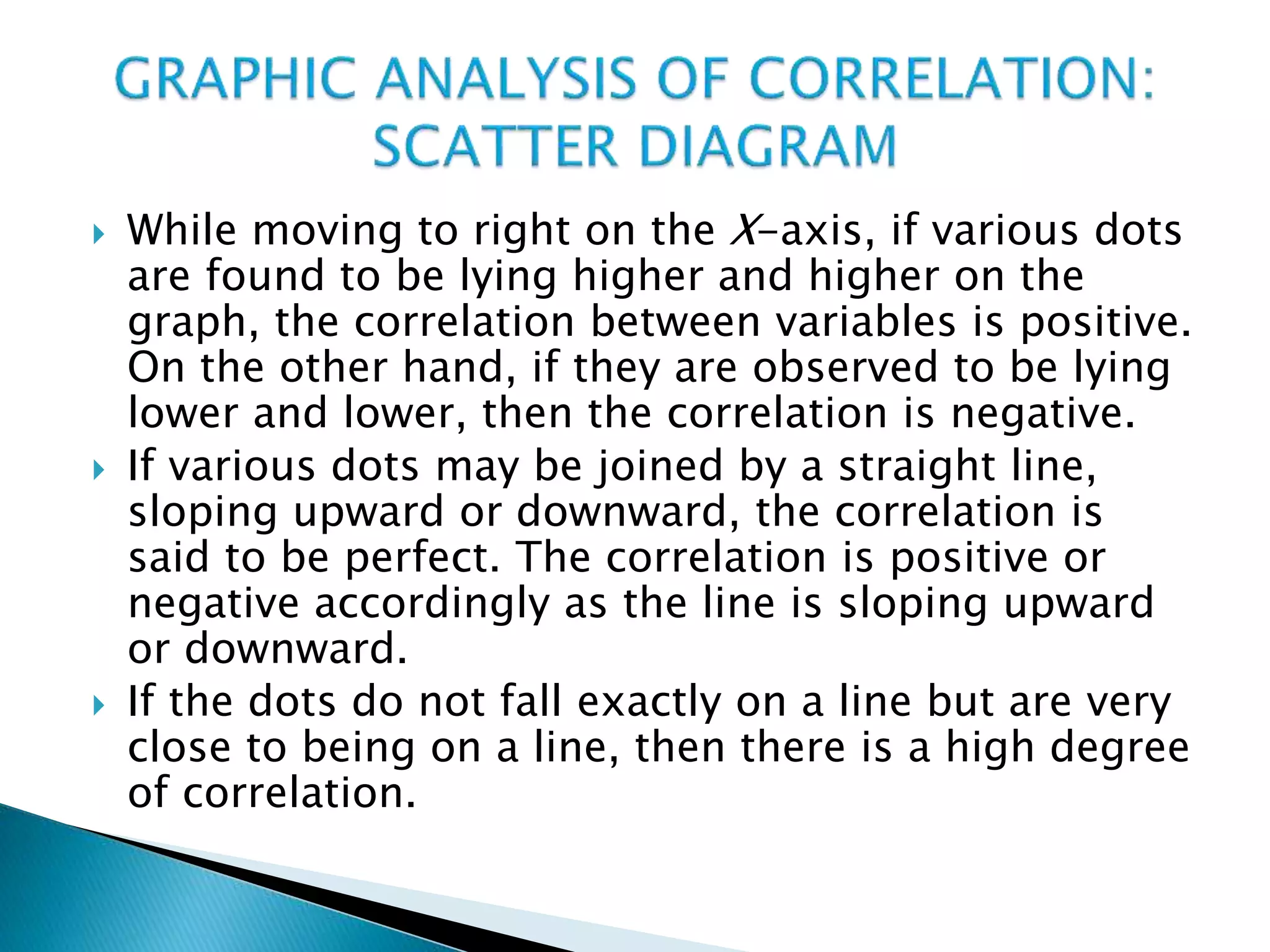  While moving to right on the X-axis, if various dots
are found to be lying higher and higher on the
graph, the correlation between variables is positive.
On the other hand, if they are observed to be lying
lower and lower, then the correlation is negative.
 If various dots may be joined by a straight line,
sloping upward or downward, the correlation is
said to be perfect. The correlation is positive or
negative accordingly as the line is sloping upward
or downward.
 If the dots do not fall exactly on a line but are very
close to being on a line, then there is a high degree
of correlation.
 