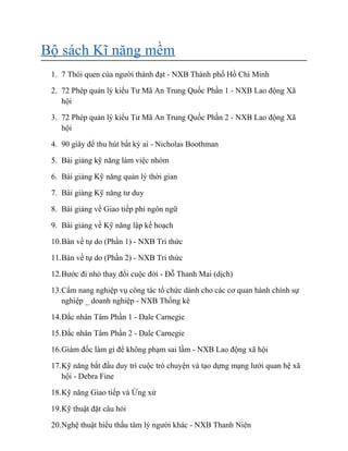 Bộ sách Kĩ năng mềm
1. 7 Thói quen của người thành đạt - NXB Thành phố Hồ Chí Minh
2. 72 Phép quản lý kiểu Tư Mã An Trung Quốc Phần 1 - NXB Lao động Xã
hội
3. 72 Phép quản lý kiểu Tư Mã An Trung Quốc Phần 2 - NXB Lao động Xã
hội
4. 90 giây để thu hút bất kỳ ai - Nicholas Boothman
5. Bài giảng kỹ năng làm việc nhóm
6. Bài giảng Kỹ năng quản lý thời gian
7. Bài giảng Kỹ năng tư duy
8. Bài giảng về Giao tiếp phi ngôn ngữ
9. Bài giảng về Kỹ năng lập kế hoạch
10.Bàn về tự do (Phần 1) - NXB Tri thức
11.Bàn về tự do (Phần 2) - NXB Tri thức
12.Bước đi nhỏ thay đổi cuộc đời - Đỗ Thanh Mai (dịch)
13.Cẩm nang nghiệp vụ công tác tổ chức dành cho các cơ quan hành chính sự
nghiệp _ doanh nghiệp - NXB Thống kê
14.Đắc nhân Tâm Phần 1 - Dale Carnegie
15.Đắc nhân Tâm Phần 2 - Dale Carnegie
16.Giám đốc làm gì để không phạm sai lầm - NXB Lao động xã hội
17.Kỹ năng bắt đầu duy trì cuộc trò chuyện và tạo dựng mạng lưới quan hệ xã
hội - Debra Fine
18.Kỹ năng Giao tiếp và Ứng xử
19.Kỹ thuật đặt câu hỏi
20.Nghệ thuật hiểu thấu tâm lý người khác - NXB Thanh Niên
 