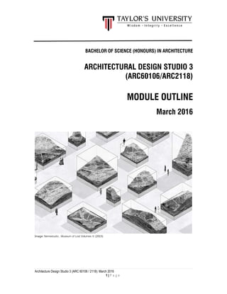 Architecture Design Studio 3 (ARC 60106 / 2118): March 2016
1 | P a g e
BACHELOR OF SCIENCE (HONOURS) IN ARCHITECTURE
ARCHITECTURAL DESIGN STUDIO 3
(ARC60106/ARC2118)
MODULE OUTLINE
March 2016
Image: Nemestudio , Museum of Lost Volumes © (2015)
 