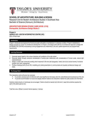 Adapted by KT 1 Updated 5/23/2016
SCHOOL OF ARCHITECTURE, BUILDING & DESIGN
Research Unit for Modern Architecture Studies in Southeast Asia
Bachelor of Science (Honours) (Architecture)
ARCHITECTURE DESIGN STUDIO 3 [ARC 60106 / 2118]
Prerequisite: Architecture Design Studio 2
__________________________________________________________________________________
Project 3
GENIUS LOCI: VISITOR INTERPRETIVE CENTRE (VIC)
55% of final mark
Project 1 introduced and explored the formal and poetic articulation of architecture in a site-less condition. Project 2 established a
Design Concept as a driver for architectural development. In Project 3, the design brief calls for an architectural response to design AN
INTERPRETIVE CENTRE emphasising a strong engagement and relationship to the site, spatial experiences and programmatic
requirements.
1. Generate design based on the unique character and conditions of the site context
2. Generate design through conscious consideration of section-plan relationship with considerations of human scale, natural light,
materials/texture
3. Design a small scale community building which response to the site (site topography, history and socio-cultural events), functional
program and users’ experiences
4. Produce drawings (both 2D and 3D), modelling and verbal presentation to communicate and visualize architectural design and
ideas.
The interpretive centre will serve two purposes:
 To provide a physical point of reference with visual significance that keeps alive the culture/history/memory/essence of the site
 To provide accommodation to house and display relevant material and interpretive material for public access and information.
Solutions relying heavily on landscape are encouraged. Visitors should be inspired and informed in ways that somehow express the
spirit of the place (genius loci).
Total floor area: 450sqm (covered internal spaces), 2 storeys
Introduction
Learning Outcomes
The Design Brief
 