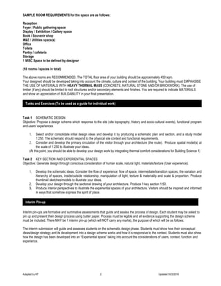 Adapted by KT 2 Updated 5/23/2016
SAMPLE ROOM REQUIREMENTS for the space are as follows:
Reception
Foyer / Public gathering space
Display / Exhibition / Gallery space
Book / Souvenir shop
M&E / Utilities space(s)
Office
Toilets
Pantry / cafeteria
Storage
1 MISC Space to be defined by designer
(10 rooms / spaces in total)
The above rooms are RECOMMENDED. The TOTAL floor area of your building should be approximately 450 sqm.
Your designed should be developed taking into account the climate, culture and context of the building. Your building must EMPHASISE
THE USE OF MATERIALS WITH HEAVY THERMAL MASS (CONCRETE, NATURAL STONE AND/OR BRICKWORK). The use of
timber (if any) should be limited to roof structures and/or secondary elements and finishes. You are required to indicate MATERIALS
and show an appreciation of BUILDABILITY in your final presentation.
Task 1 SCHEMATIC DESIGN
Objective: Propose a design scheme which response to the site (site topography, history and socio-cultural events), functional program
and users’ experiences
1. Select and/or consolidate initial design ideas and develop it by producing a schematic plan and section, and a study model
1:250. The schematic should respond to the physical site context and functional requirements.
2. Consider and develop the primary circulation of the visitor through your architecture (the route). Produce spatial model(s) at
the scale of 1:250 to illustrate your ideas.
(At this point, you should be able to develop your design work by integrating thermal comfort considerations for Building Science 1)
Task 2 KEY SECTION AND EXPERIENTIAL SPACES
Objective: Generate design through conscious consideration of human scale, natural light, materials/texture (User experience).
1. Develop the schematic ideas. Consider the flow of experience: flow of space, intermediate/transition spaces, the variation and
hierarchy of spaces, inside/outside relationship, manipulation of light, texture & materiality and scale & proportion. Produce
thumbnail sketches/models to illustrate your ideas.
2. Develop your design through the sectional drawing of your architecture. Produce 1 key section 1:50.
3. Produce interior perspectives to illustrate the experiential spaces of your architecture. Visitors should be inspired and informed
in ways that somehow express the spirit of place.
Interim pin-ups are formative and summative assessments that guide and assess the process of design. Each student may be asked to
pin up and present their design process using butter paper. Process must be legible and all evidence supporting the design scheme
must be included. There MAY be 1 interim pin-up (which will NOT carry any marks), the purpose of which will be as follows:
The interim submission will guide and assesses students on the schematic design phase. Students must show how their conceptual
ideas/design strategy and its development into a design scheme works and how it is responsive to the context. Students must also show
how the design has been developed into an “Experiential space” taking into account the considerations of users, context, function and
experience.
Tasks and Exercises (To be used as a guide for individual work)
Interim Pin-up
 