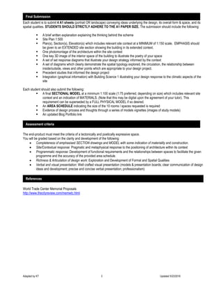 Adapted by KT 3 Updated 5/23/2016
Each student is to submit 4 A1 sheets (portrait OR landscape) conveying ideas underlying the design, its overall form & space, and its
spatial qualities. STUDENTS SHOULD STRICTLY ADHERE TO THE A1 PAPER SIZE. The submission should include the following:
 A brief written explanation explaining the thinking behind the scheme
 Site Plan 1:500
 Plan(s), Section(s), Elevation(s) which includes relevant site context at a MINIMUM of 1:150 scale. EMPHASIS should
be given to an EXTENDED site section showing the building in its extended context.
 One photomontage of the architecture within the site context
 One key 3D image of the interior space of the building to illustrate the poetry of your space
 A set of set response diagrams that illustrate your design strategy informed by the context
 A set of diagrams which clearly demonstrate the spatial typology explored, the circulation, the relationship between
inside/outside, views and other points which are appropriate to your design project.
 Precedent studies that informed the design project
 Integration (graphical information) with Building Science 1 illustrating your design response to the climatic aspects of the
site
Each student should also submit the following:
 A final SECTIONAL MODEL at a minimum 1:100 scale (1:75 preferred, depending on size) which includes relevant site
context and an indication of MATERIALS. (Note that this may be digital upon the agreement of your tutor). This
requirement can be superseded by a FULL PHYSICAL MODEL if so desired.
 An AREA SCHEDULE indicating the size of the 10 rooms / spaces requested is required
 Evidence of design process and thoughts through a series of models vignettes (images of study models)
 An updated Blog Portfolio link
The end-product must meet the criteria of a tectonically and poetically expressive space.
You will be graded based on the clarity and development of the following:
 Completeness of emphasised SECTION drawings and MODEL with some indication of materiality and construction.
 Site/Contextual response: Pragmatic and metaphysical response to the positioning of architecture within its context
 Programmatic response: Development of functional requirements and the relationships between spaces to facilitate the given
programme and the accuracy of the provided area schedule.
 Richness & Articulation of design work: Exploration and Development of Formal and Spatial Qualities
 Verbal and visual presentation: Well crafted visual presentation (models & presentation boards; clear communication of design
ideas and development; precise and concise verbal presentation; professionalism)
World Trade Center Memorial Proposals
http://www.thecityreview.com/memwtc.html
Final Submission
Assessment criteria
References
 
