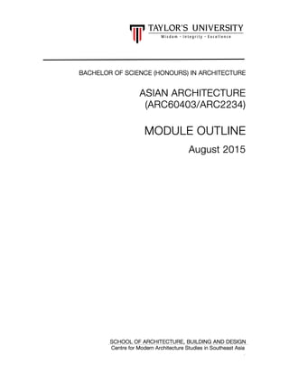 0
BACHELOR OF SCIENCE (HONOURS) IN ARCHITECTUREBACHELOR OF SCIENCE (HONOURS) IN ARCHITECTUREBACHELOR OF SCIENCE (HONOURS) IN ARCHITECTUREBACHELOR OF SCIENCE (HONOURS) IN ARCHITECTURE
ASIAN ARCHITECTUREASIAN ARCHITECTUREASIAN ARCHITECTUREASIAN ARCHITECTURE
((((ARC60403ARC60403ARC60403ARC60403/ARC2/ARC2/ARC2/ARC2234234234234))))
MODULE OUTLINEMODULE OUTLINEMODULE OUTLINEMODULE OUTLINE
August 2015August 2015August 2015August 2015
SCHOOL OFSCHOOL OFSCHOOL OFSCHOOL OF ARCHITECTURE, BUILDING AND DESIGNARCHITECTURE, BUILDING AND DESIGNARCHITECTURE, BUILDING AND DESIGNARCHITECTURE, BUILDING AND DESIGN
Centre for Modern Architecture Studies in Southeast AsiaCentre for Modern Architecture Studies in Southeast AsiaCentre for Modern Architecture Studies in Southeast AsiaCentre for Modern Architecture Studies in Southeast Asia
 