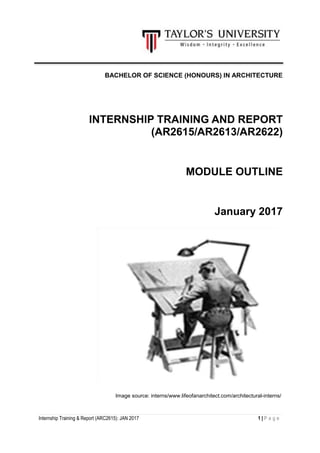 Internship Training & Report (ARC2615): JAN 2017 1 | P a g e
BACHELOR OF SCIENCE (HONOURS) IN ARCHITECTURE
INTERNSHIP TRAINING AND REPORT
(AR2615/AR2613/AR2622)
MODULE OUTLINE
January 2017
Image source: interns/www.lifeofanarchitect.com/architectural-interns/
 