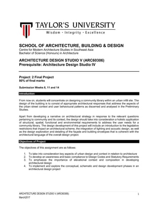 ARCHITECTURE DESIGN STUDIO V (ARC60306):
March2017
1
SCHOOL OF ARCHITECTURE, BUILDING & DESIGN
Centre for Modern Architecture Studies in Southeast Asia
Bachelor of Science (Honours) in Architecture
ARCHITECTURE DESIGN STUDIO V (ARC60306)
Prerequisite: Architecture Design Studio IV
Project: 2 Final Project
80% of final marks
Submission Weeks 8, 11 and 14
Introduction
From now on, students will concentrate on designing a community library within an urban infill site. The
design of the building is to consist of appropriate architectural responses that address the aspects of
the urban street context and user behavioural patterns as discerned and analysed in the Preliminary
Studies.
Apart from developing a narrative on architectural strategy in response to the relevant questions
pertaining to community and its context, the design should take into consideration a holistic application
of structural, spatial, functional and environmental requirements to address the user needs for a
community library. The design development of this project will include an introduction to the legislative
restrictions that impact an architectural scheme, the integration of lighting and acoustic design, as well
as the design exploration and detailing of the façade and building envelopes that is coherent with the
architectural language of the overall design project.
Objectives of Project
The objectives of this assignment are as follows:
1. To take into consideration key aspects of urban design and context in relation to architecture
2. To develop an awareness and basic compliance to Design Codes and Statutory Requirements
3. To emphasize the importance of elevational context and composition in developing
architectural design
4. To implement and explore the conceptual, schematic and design development phases in an
architectural design project
 