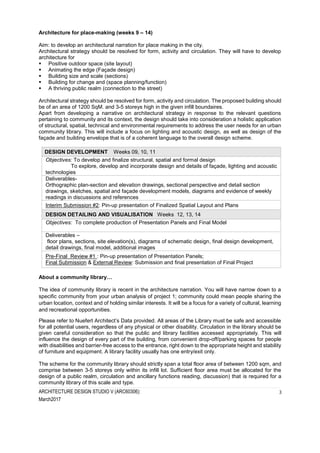 ARCHITECTURE DESIGN STUDIO V (ARC60306):
March2017
3
Architecture for place-making (weeks 9 – 14)
Aim: to develop an architectural narration for place making in the city.
Architectural strategy should be resolved for form, activity and circulation. They will have to develop
architecture for
 Positive outdoor space (site layout)
 Animating the edge (Façade design)
 Building size and scale (sections)
 Building for change and (space planning/function)
 A thriving public realm (connection to the street)
Architectural strategy should be resolved for form, activity and circulation. The proposed building should
be of an area of 1200 SqM. and 3-5 storeys high in the given infill boundaires.
Apart from developing a narrative on architectural strategy in response to the relevant questions
pertaining to community and its context, the design should take into consideration a holistic application
of structural, spatial, technical and environmental requirements to address the user needs for an urban
community library. This will include a focus on lighting and acoustic design, as well as design of the
façade and building envelope that is of a coherent language to the overall design scheme.
DESIGN DEVELOPMENT Weeks 09, 10, 11
Objectives: To develop and finalize structural, spatial and formal design
To explore, develop and incorporate design and details of façade, lighting and acoustic
technologies
Deliverables-
Orthographic plan-section and elevation drawings, sectional perspective and detail section
drawings, sketches, spatial and façade development models, diagrams and evidence of weekly
readings in discussions and references
Interim Submission #2: Pin-up presentation of Finalized Spatial Layout and Plans
DESIGN DETAILING AND VISUALISATION Weeks 12, 13, 14
Objectives: To complete production of Presentation Panels and Final Model
Deliverables –
floor plans, sections, site elevation(s), diagrams of schematic design, final design development,
detail drawings, final model, additional images
Pre-Final Review #1 : Pin-up presentation of Presentation Panels;
Final Submission & External Review: Submission and final presentation of Final Project
About a community library…
The idea of community library is recent in the architecture narration. You will have narrow down to a
specific community from your urban analysis of project 1; community could mean people sharing the
urban location, context and of holding similar interests. It will be a focus for a variety of cultural, learning
and recreational opportunities.
Please refer to Nuefert Architect’s Data provided. All areas of the Library must be safe and accessible
for all potential users, regardless of any physical or other disability. Circulation in the library should be
given careful consideration so that the public and library facilities accessed appropriately. This will
influence the design of every part of the building, from convenient drop-off/parking spaces for people
with disabilities and barrier-free access to the entrance, right down to the appropriate height and stability
of furniture and equipment. A library facility usually has one entry/exit only.
The scheme for the community library should strictly span a total floor area of between 1200 sqm, and
comprise between 3-5 storeys only within its infill lot. Sufficient floor area must be allocated for the
design of a public realm, circulation and ancillary functions reading, discussion) that is required for a
community library of this scale and type.
 