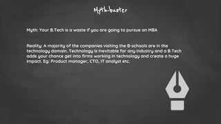 Myth-buster
Myth: Your B.Tech is a waste if you are going to pursue an MBA
Reality: A majority of the companies visiting the B-schools are in the
technology domain. Technology is inevitable for any industry and a B.Tech
adds your chance get into firms working in technology and create a huge
impact. Eg: Product manager, CTO, IT analyst etc.
 