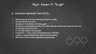 Major Exams to Target
● Common Aptitude Test (CAT)
• Most popular B-school entrance Exam in India
• Conducted by the IIMs
• Usually in November of every year
• Scores are accepted by IIMs, IITs, MDI, SPJAIN, NITIE and most of the top
B-schools in the country
• 2 -2.5 lakh takers every year
• 3 sections – 1 hour each (changed due to COVID)
• Verbal, Logical Reasoning, Quantitative Ability
• IIMs don’t have to be registered separately
 