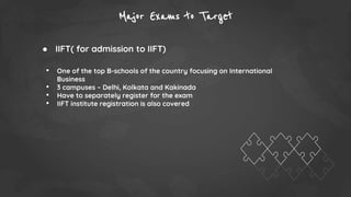 Major Exams to Target
● IIFT( for admission to IIFT)
• One of the top B-schools of the country focusing on International
Business
• 3 campuses – Delhi, Kolkata and Kakinada
• Have to separately register for the exam
• IIFT institute registration is also covered
 