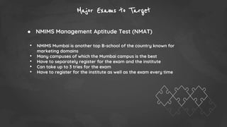 Major Exams to Target
● NMIMS Management Aptitude Test (NMAT)
• NMIMS Mumbai is another top B-school of the country known for
marketing domains
• Many campuses of which the Mumbai campus is the best
• Have to separately register for the exam and the institute
• Can take up to 3 tries for the exam
• Have to register for the institute as well as the exam every time
 