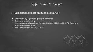 Major Exams to Target
● Symbiosis National Aptitude Test (SNAP)
• Conducted by Symbiosis group of institutes
• Can take up to two try
• Has to separately register for each institute (SIBM and SCMRD Pune are
the most popular ones)
• Relatively simple with high cutoff
 
