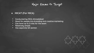 Major Exams to Target
● MICAT (For MICA)
• Conducted by MICA Ahmedabad
• Good for people into branding and creative marketing
• Can have up to 2 tries for the exam
• Relatively simple
• Has separate GK section
 