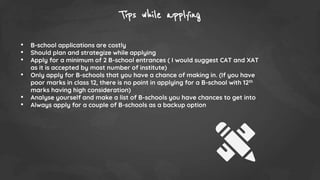 Tips while applying
• B-school applications are costly
• Should plan and strategize while applying
• Apply for a minimum of 2 B-school entrances ( I would suggest CAT and XAT
as it is accepted by most number of institute)
• Only apply for B-schools that you have a chance of making in. (If you have
poor marks in class 12, there is no point in applying for a B-school with 12th
marks having high consideration)
• Analyse yourself and make a list of B-schools you have chances to get into
• Always apply for a couple of B-schools as a backup option
 