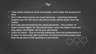 Tips
• Take online mocks as much as possible, work under the pressure of
time
• Don’t take Mock scores too much seriously – Coaching institutes
prepare you for the worst, the actual exam will be easier than the
mocks
• Don’t get demotivated by the mock percentile – The number of
takers will be higher for the actual exam, more the takers more the
lazy takers and higher will be your percentile
• Learn to Leave – One of the key takeaway from the preparations is
to learn to leave the right questions. B-school entrances expect less
than 50 percent of the questions to be solved.
 