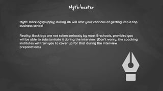 Myth-buster
Myth: Backlogs(supply) during UG will limit your chances of getting into a top
business school
Reality: Backlogs are not taken seriously by most B-schools, provided you
will be able to substantiate it during the interview. (Don’t worry, the coaching
institutes will train you to cover up for that during the Interview
preparations)
 