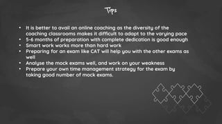 Tips
• It is better to avail an online coaching as the diversity of the
coaching classrooms makes it difficult to adapt to the varying pace
• 5-6 months of preparation with complete dedication is good enough
• Smart work works more than hard work
• Preparing for an exam like CAT will help you with the other exams as
well
• Analyse the mock exams well, and work on your weakness
• Prepare your own time management strategy for the exam by
taking good number of mock exams.
 