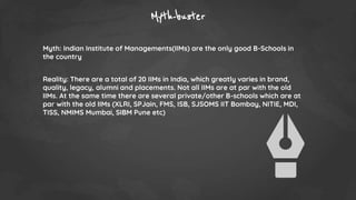 Myth-buster
Myth: Indian Institute of Managements(IIMs) are the only good B-Schools in
the country
Reality: There are a total of 20 IIMs in India, which greatly varies in brand,
quality, legacy, alumni and placements. Not all IIMs are at par with the old
IIMs. At the same time there are several private/other B-schools which are at
par with the old IIMs (XLRI, SPJain, FMS, ISB, SJSOMS IIT Bombay, NITIE, MDI,
TISS, NMIMS Mumbai, SIBM Pune etc)
 