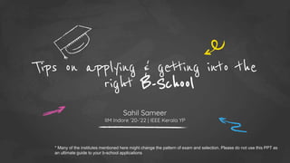 Tips on applying & getting into the
right B-School
Sahil Sameer
IIM Indore ’20-’22 | IEEE Kerala YP
* Many of the institutes mentioned here might change the pattern of exam and selection. Please do not use this PPT as
an ultimate guide to your b-school applications
 