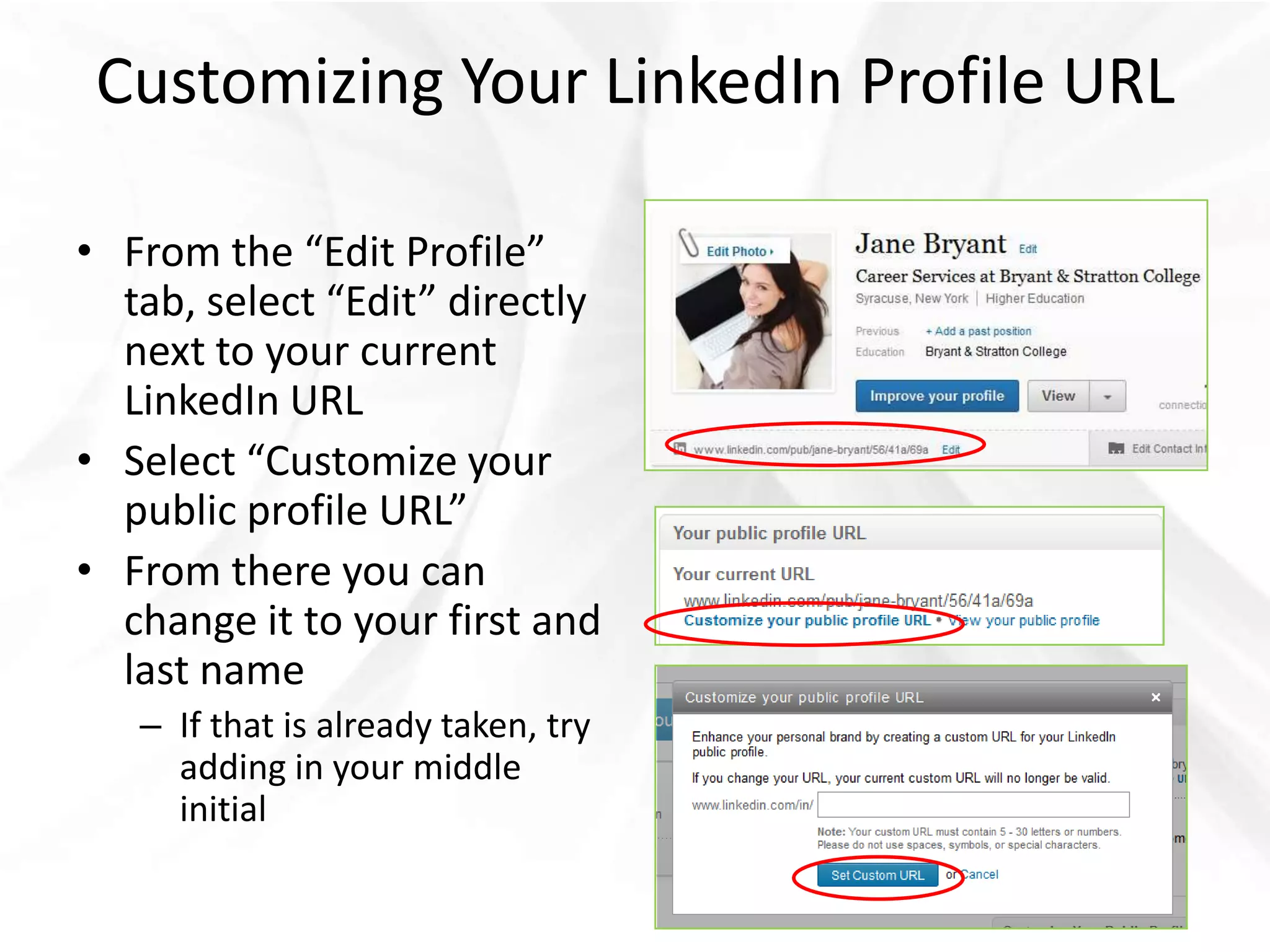 Customizing Your LinkedIn Profile URL

• From the “Edit Profile”
  tab, select “Edit” directly
  next to your current
  LinkedIn URL
• Select “Customize your
  public profile URL”
• From there you can
  change it to your first and
  last name
   – If that is already taken, try
     adding in your middle
     initial
 