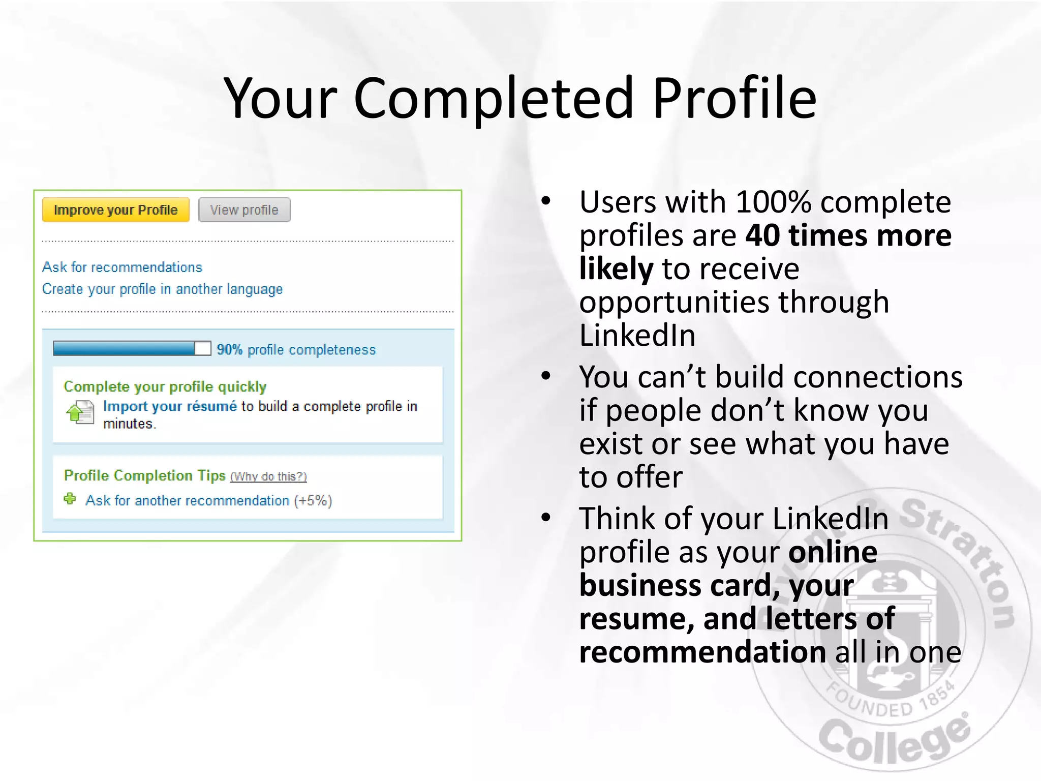 Your Completed Profile
           • Users with 100% complete
             profiles are 40 times more
             likely to receive
             opportunities through
             LinkedIn
           • You can’t build connections
             if people don’t know you
             exist or see what you have
             to offer
           • Think of your LinkedIn
             profile as your online
             business card, your
             resume, and letters of
             recommendation all in one
 