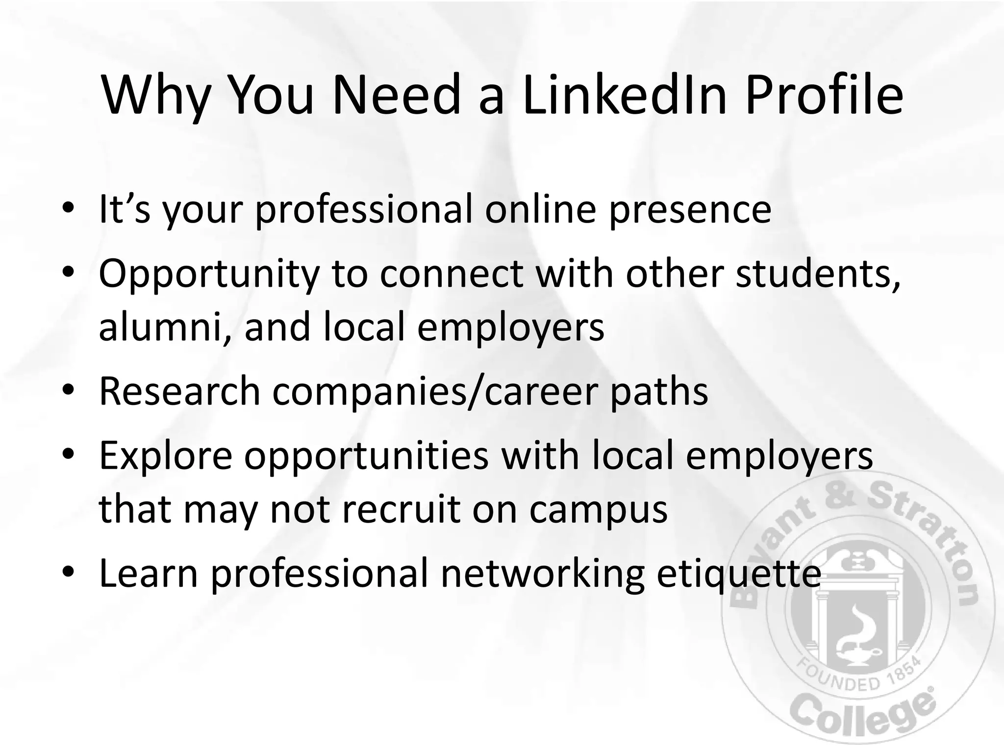 Why You Need a LinkedIn Profile
• It’s your professional online presence
• Opportunity to connect with other students,
  alumni, and local employers
• Research companies/career paths
• Explore opportunities with local employers
  that may not recruit on campus
• Learn professional networking etiquette
 