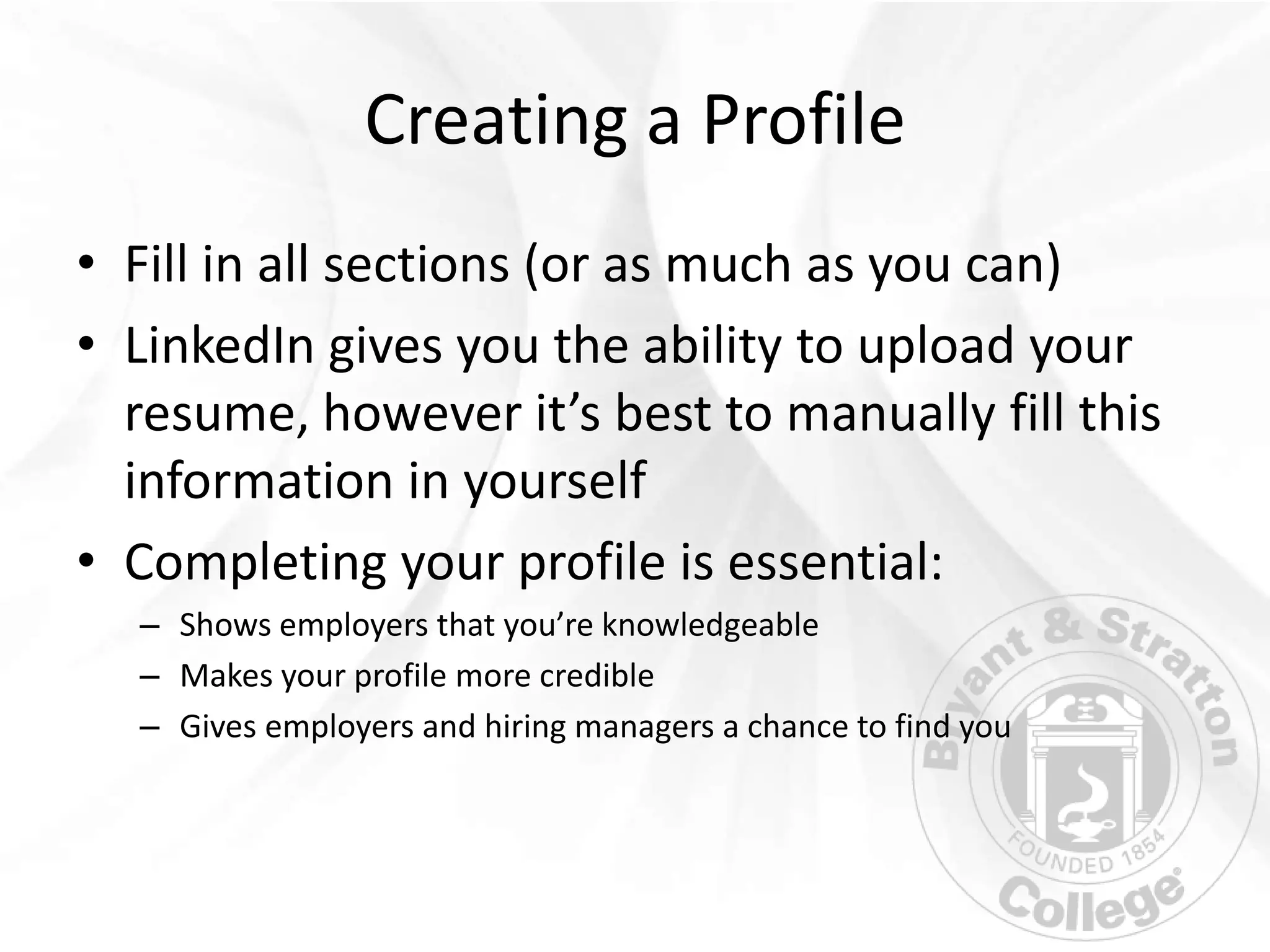 Creating a Profile
• Fill in all sections (or as much as you can)
• LinkedIn gives you the ability to upload your
  resume, however it’s best to manually fill this
  information in yourself
• Completing your profile is essential:
  – Shows employers that you’re knowledgeable
  – Makes your profile more credible
  – Gives employers and hiring managers a chance to find you
 