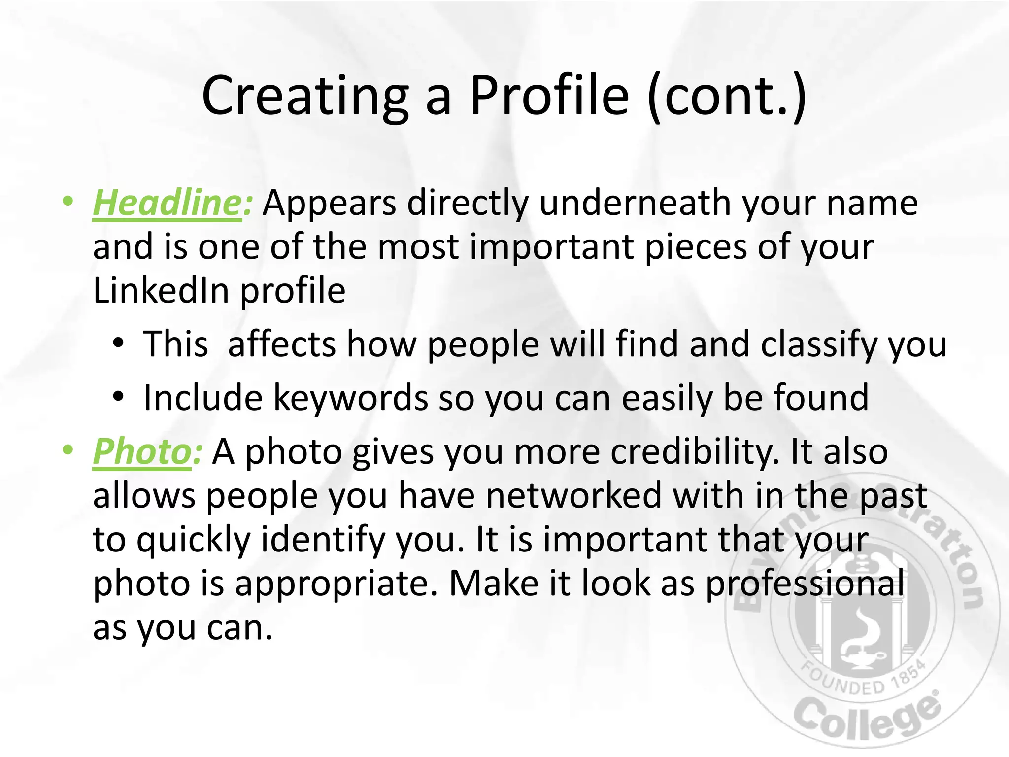 Creating a Profile (cont.)
• Headline: Appears directly underneath your name
  and is one of the most important pieces of your
  LinkedIn profile
   • This affects how people will find and classify you
   • Include keywords so you can easily be found
• Photo: A photo gives you more credibility. It also
  allows people you have networked with in the past
  to quickly identify you. It is important that your
  photo is appropriate. Make it look as professional
  as you can.
 
