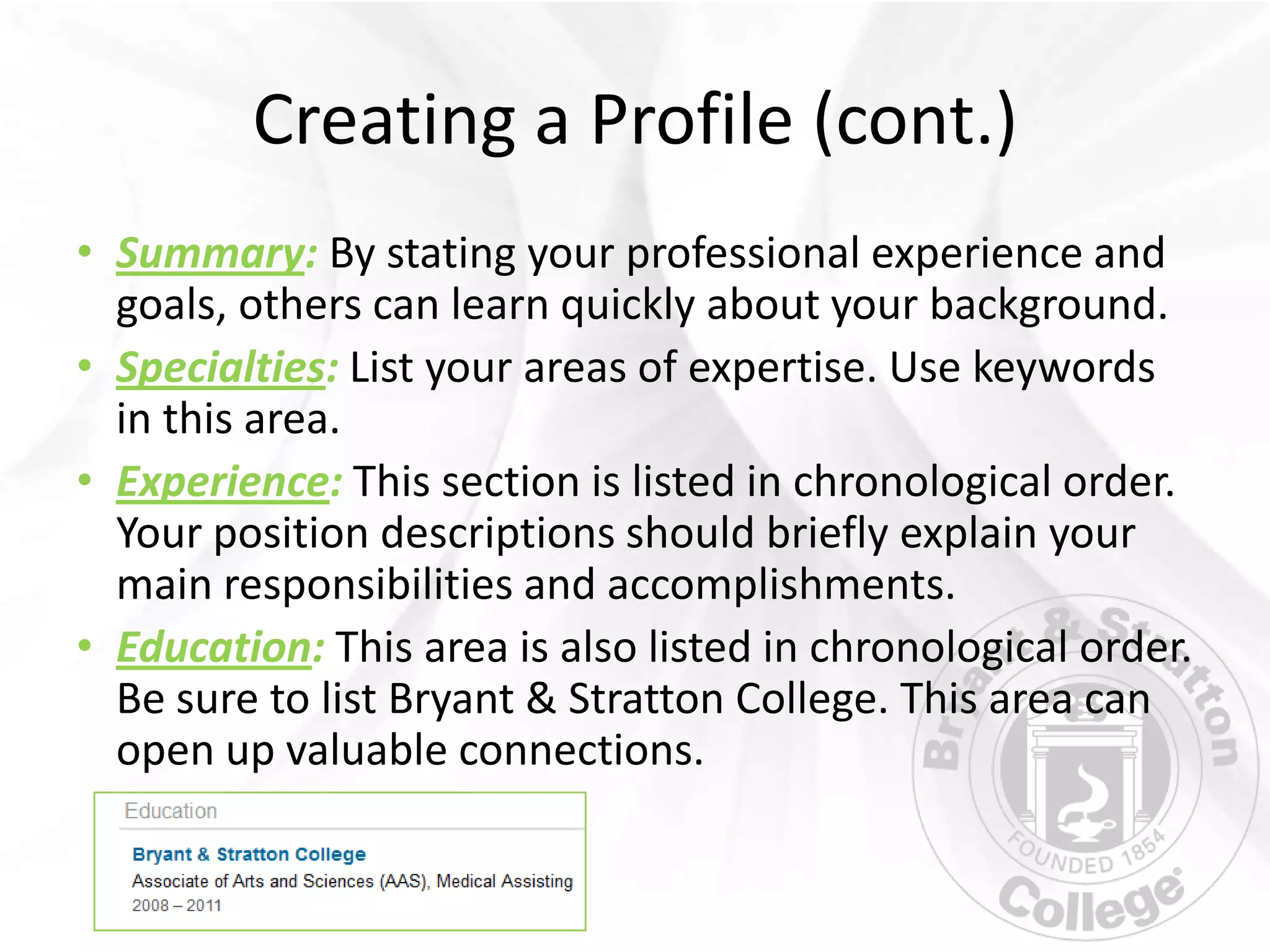 Creating a Profile (cont.)
• Summary: By stating your professional experience and
  goals, others can learn quickly about your background.
• Specialties: List your areas of expertise. Use keywords
  in this area.
• Experience: This section is listed in chronological order.
  Your position descriptions should briefly explain your
  main responsibilities and accomplishments.
• Education: This area is also listed in chronological order.
  Be sure to list Bryant & Stratton College. This area can
  open up valuable connections.
 