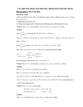CÁC PHƯƠNG PHÁP GI I PHƯƠNG TRÌNH HÀM THƯ NG DÙNG
Phương pháp 1: H s b t ñ nh.
Nguyên t c chung:
+) D a vào ñi u ki n bài toán, xác ñ nh ñư c d ng c a f(x), thư ng là f(x) = ax + b ho c
f(x) = ax2+ bx + c.
+) ð ng nh t h s ñ tìm f(x).
+) Ch ng minh r ng m i h s khác c a f(x) ñ u không th a mãn ñi u ki n bài toán.
Ví d 1: Tìm f : R → R th a mãn: f ( x f ( y ) + x ) = xy + f ( x ) ∀x, y ∈ R (1) .
L i gi i:
     x = 1
Thay       vào (18) ta ñư c: f ( f ( y ) + 1) = y + f (1) ( a ) .
     y∈R

                                                    (               )
Thay y = − f (1) − 1 vào (a) suy ra: f f ( − f (1) − 1) + 1 = −1 . ð t a = f ( − f (1) − 1) + 1 ta

ñư c: f ( a ) = −1 .

     y = a
Ch n       ta ñư c: f ( x f ( a ) + x ) = xa + f ( x ) ⇒ xa + f ( x ) = f ( 0 ) .
     x ∈ R
ð t f ( 0 ) = b ⇒ f ( x ) = −a x + b . Th vào (1) và ñ ng nh t h s ta ñư c:

                  a = 1
 a 2 = 1                      f ( x) = x
               ⇒   a = −1 ⇒ 
                                            .
 − a b − a = −a               f ( x) = −x
                               
                  b = 0
V y có hai hàm s c n tìm là f ( x ) = x và f ( x ) = − x .

Ví d 2: Tìm f : R → R th a mãn: f ( f ( x ) + y ) = y f ( x − f ( y ) ) ∀x, y ∈ R ( 2 ) .
L i gi i:
Cho y = 0; x ∈ R : (2) ⇒ f ( f ( x ) ) = 0 ∀x ∈ R ( a ) .

                              (                 )
Cho x = f ( y ) : (2) ⇒ f f ( f ( y ) ) + y = y f ( 0 ) ( a ' ) .

( a ) + ( a' ) ⇒ f ( y ) = y f ( 0) . ð   t f ( 0 ) = a ⇒ f ( y ) = ay ∀y ∈ R . Th l i (2) ta ñư c:

 a 2 ( x 2 + y 2 ) + a ( y − x y ) = 0 ∀x, y ∈ R ⇔ a = 0 ⇒ f ( x ) = 0 ∀x ∈ R . V y có duy nh t hàm s

 f ( x ) = 0 th a mãn bài toán.
Ví d 3: Tìm f , g : R → R th a mãn:

              2 f ( x ) − g ( x ) = f ( y ) − y ∀x, y ∈ R
                                                              (a)
                                                                   .
               f ( x) g ( x) ≥ x +1
                                                ∀x ∈ R        (b )
L i gi i:
Cho x = y ∈ R khi ñó ( a ) ⇒ f ( x ) = g ( x ) − x .Thay l i (a) ta ñư c:

                                                        1
 