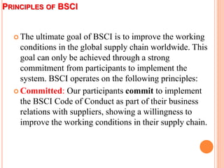 PRINCIPLES OF BSCI
 The ultimate goal of BSCI is to improve the working
conditions in the global supply chain worldwide. ...