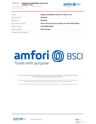 Auditee : Qingdao SurelyBright Industry and Trade Co., Ltd.
Audit Date From : 09/03/2018
Audit Date To : 09/03/2018
Expiry Date of the Audit : Please refer to the producer profile in the amfori BSCI platform
Auditing Company : TUEV NORD GROUP
Auditor’s Name(s) : Paker Gu(Lead)
Auditing Branch (if applicable) :
This is an extract of the on line Audit Report.The complete report is available in the amfori BSCI Platform.
Access www.bsciplatform.org, for entitled users only.
All rights reserved. No part of this publication may be reproduced, translated, stored in a retrieval system, or transmitted, in any form or by any, means electronic,
mechanical, photocopying, recording or otherwise, be lent, re-sold, hired out or otherwise circulated without the amfori consent.
This is an extract of the amfori BSCI Audit Report, which is available in the amfori BSCI Platform. © amfori, 2013 - The English version is the legally binding One.
Created with EO.Pdf for .NET trial version. http://www.essentialobjects.com.
Producer : Qingdao SurelyBright Industry and
Trade Co., Ltd.
DBID : 376846 and Audit Id : 118686 Audit Date : 09/03/2018
Audit Type : Full Audit
Page 1/12
Generated on:18/03/2018
 