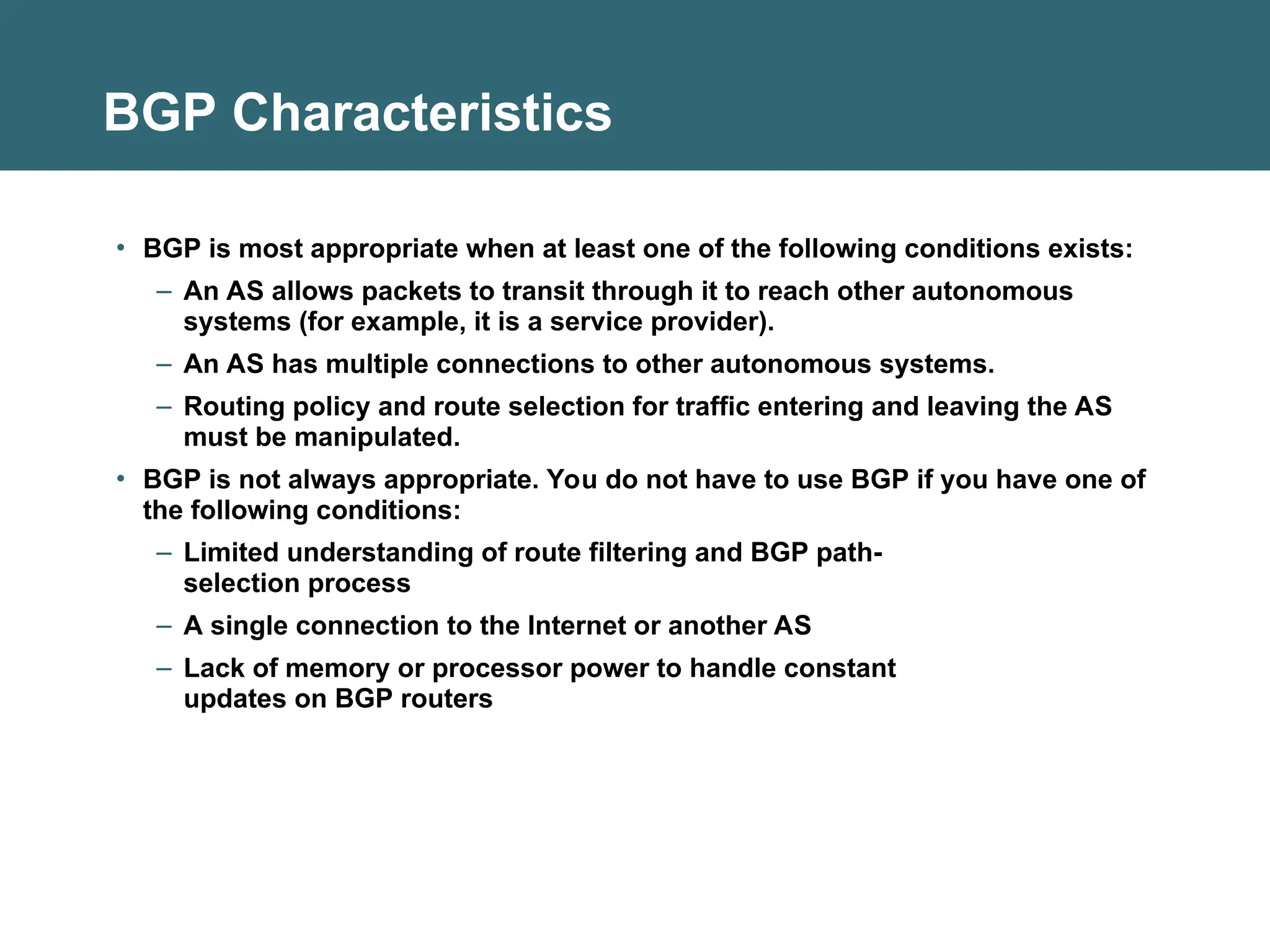 BGP Characteristics
• BGP is most appropriate when at least one of the following conditions exists:
– An AS allows packets to transit through it to reach other autonomous
systems (for example, it is a service provider).
– An AS has multiple connections to other autonomous systems.
– Routing policy and route selection for traffic entering and leaving the AS
must be manipulated.
• BGP is not always appropriate. You do not have to use BGP if you have one of
the following conditions:
– Limited understanding of route filtering and BGP path-
selection process
– A single connection to the Internet or another AS
– Lack of memory or processor power to handle constant
updates on BGP routers
 
