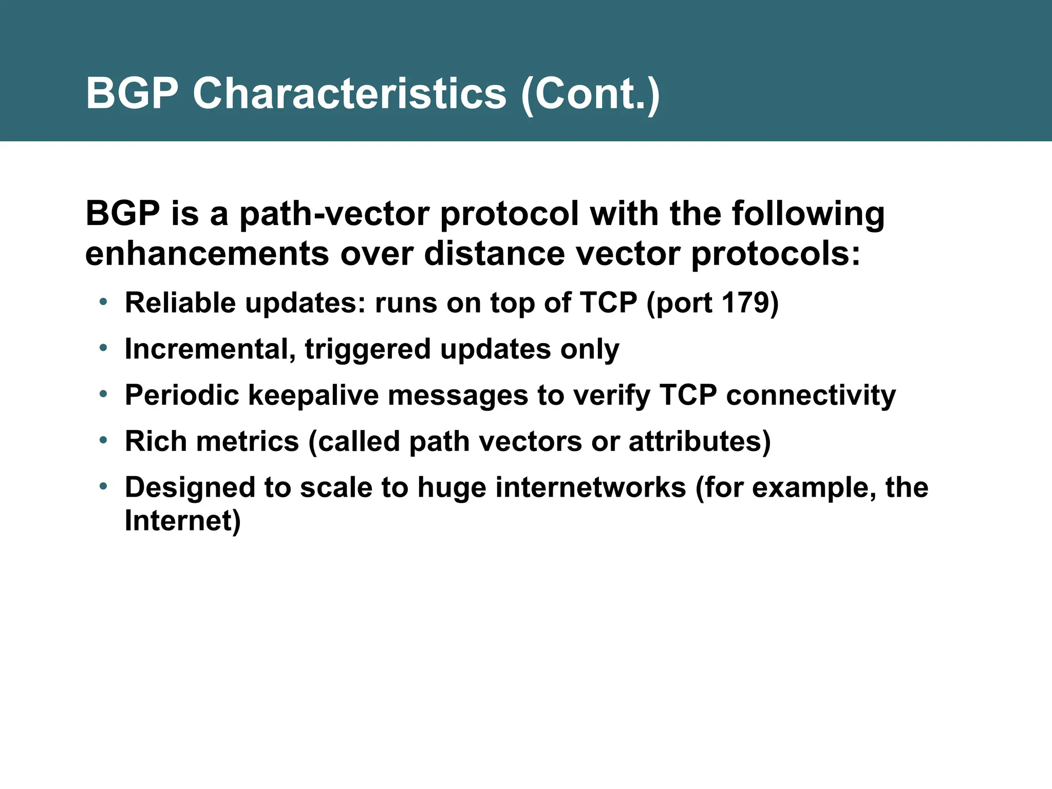 BGP Characteristics (Cont.)
BGP is a path-vector protocol with the following
enhancements over distance vector protocols:
• Reliable updates: runs on top of TCP (port 179)
• Incremental, triggered updates only
• Periodic keepalive messages to verify TCP connectivity
• Rich metrics (called path vectors or attributes)
• Designed to scale to huge internetworks (for example, the
Internet)
 