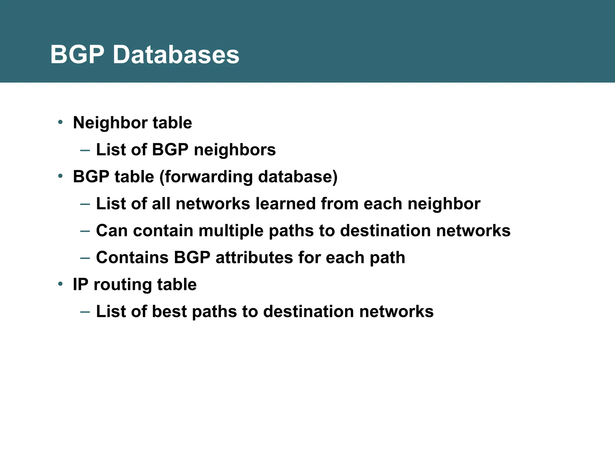 BGP Databases
• Neighbor table
– List of BGP neighbors
• BGP table (forwarding database)
– List of all networks learned from each neighbor
– Can contain multiple paths to destination networks
– Contains BGP attributes for each path
• IP routing table
– List of best paths to destination networks
 