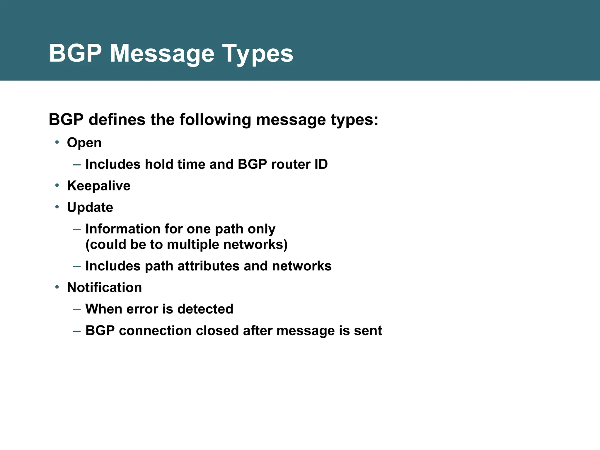 BGP Message Types
BGP defines the following message types:
• Open
– Includes hold time and BGP router ID
• Keepalive
• Update
– Information for one path only
(could be to multiple networks)
– Includes path attributes and networks
• Notification
– When error is detected
– BGP connection closed after message is sent
 