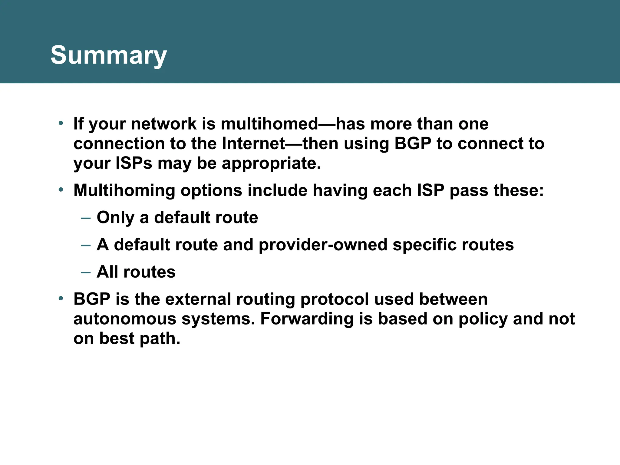 Summary
• If your network is multihomed—has more than one
connection to the Internet—then using BGP to connect to
your ISPs may be appropriate.
• Multihoming options include having each ISP pass these:
– Only a default route
– A default route and provider-owned specific routes
– All routes
• BGP is the external routing protocol used between
autonomous systems. Forwarding is based on policy and not
on best path.
 