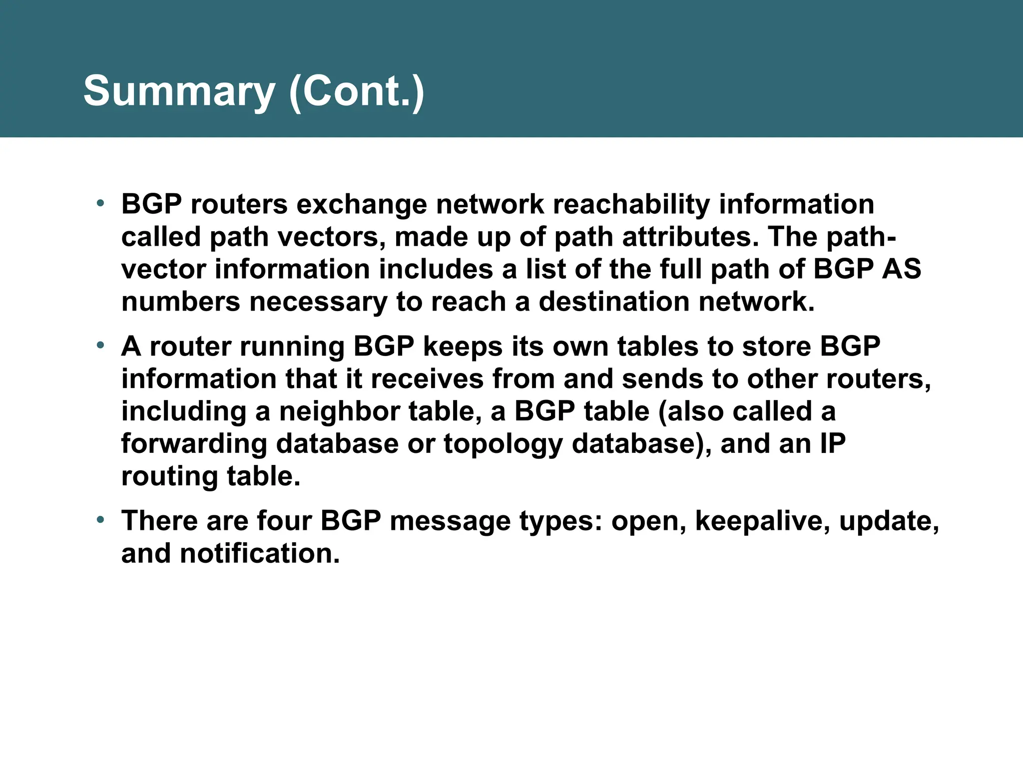 Summary (Cont.)
• BGP routers exchange network reachability information
called path vectors, made up of path attributes. The path-
vector information includes a list of the full path of BGP AS
numbers necessary to reach a destination network.
• A router running BGP keeps its own tables to store BGP
information that it receives from and sends to other routers,
including a neighbor table, a BGP table (also called a
forwarding database or topology database), and an IP
routing table.
• There are four BGP message types: open, keepalive, update,
and notification.
 