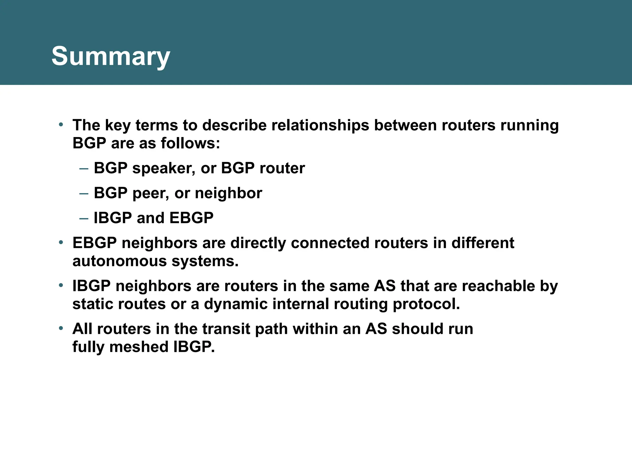 Summary
• The key terms to describe relationships between routers running
BGP are as follows:
– BGP speaker, or BGP router
– BGP peer, or neighbor
– IBGP and EBGP
• EBGP neighbors are directly connected routers in different
autonomous systems.
• IBGP neighbors are routers in the same AS that are reachable by
static routes or a dynamic internal routing protocol.
• All routers in the transit path within an AS should run
fully meshed IBGP.
 