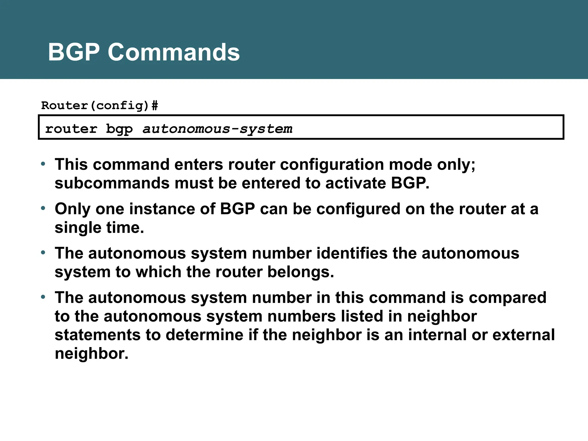 BGP Commands
router bgp autonomous-system
Router(config)#
• This command enters router configuration mode only;
subcommands must be entered to activate BGP.
• Only one instance of BGP can be configured on the router at a
single time.
• The autonomous system number identifies the autonomous
system to which the router belongs.
• The autonomous system number in this command is compared
to the autonomous system numbers listed in neighbor
statements to determine if the neighbor is an internal or external
neighbor.
 