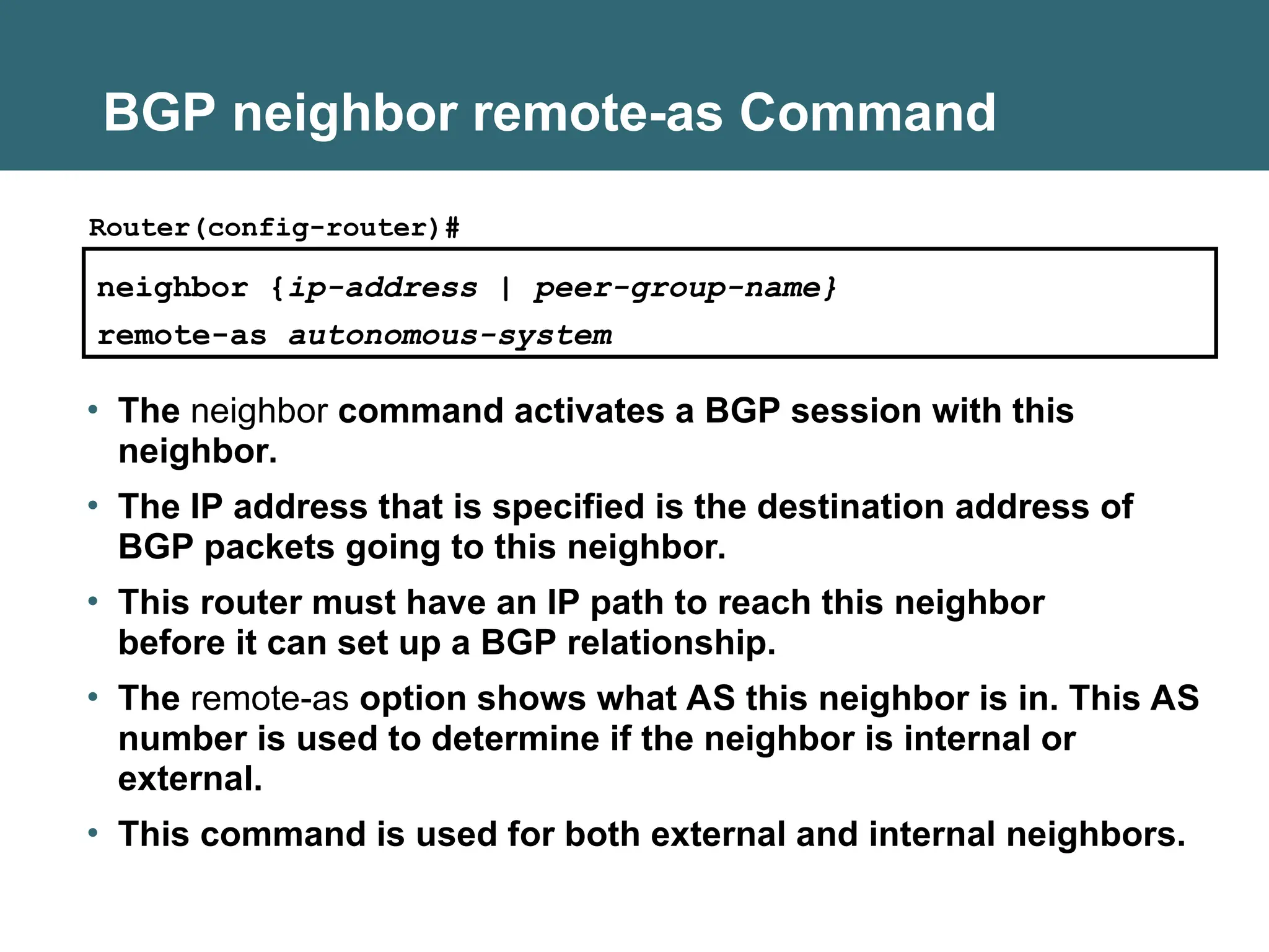 BGP neighbor remote-as Command
neighbor {ip-address | peer-group-name}
remote-as autonomous-system
Router(config-router)#
• The neighbor command activates a BGP session with this
neighbor.
• The IP address that is specified is the destination address of
BGP packets going to this neighbor.
• This router must have an IP path to reach this neighbor
before it can set up a BGP relationship.
• The remote-as option shows what AS this neighbor is in. This AS
number is used to determine if the neighbor is internal or
external.
• This command is used for both external and internal neighbors.
 