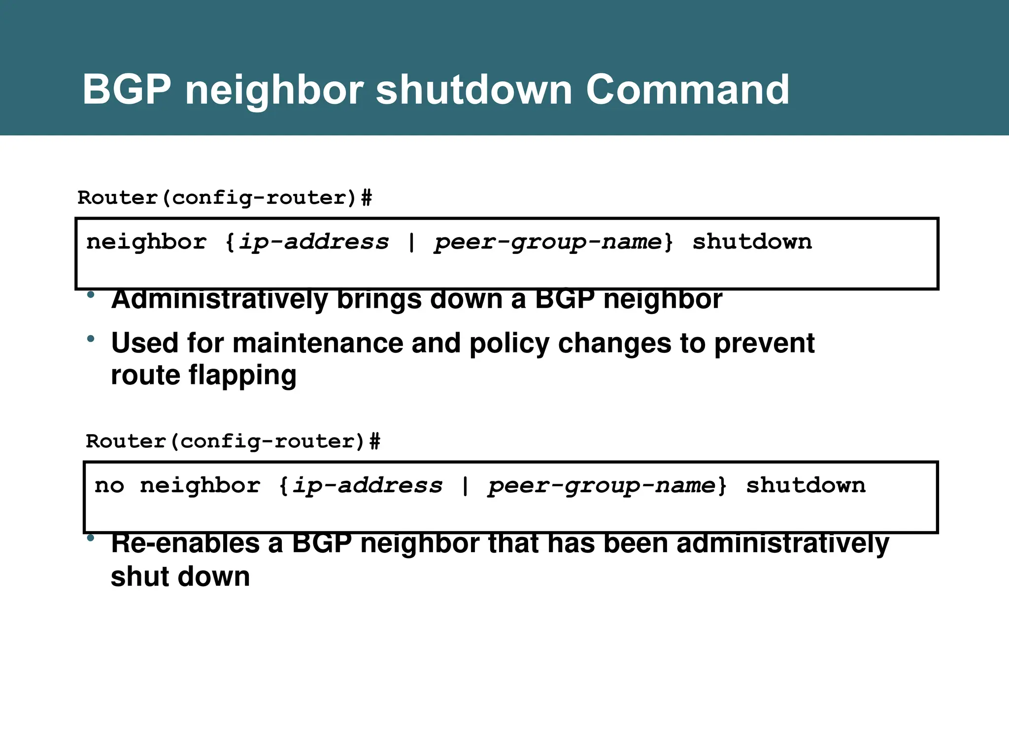 BGP neighbor shutdown Command
neighbor {ip-address | peer-group-name} shutdown
Router(config-router)#
no neighbor {ip-address | peer-group-name} shutdown
Router(config-router)#
• Administratively brings down a BGP neighbor
• Used for maintenance and policy changes to prevent
route flapping
• Re-enables a BGP neighbor that has been administratively
shut down
 
