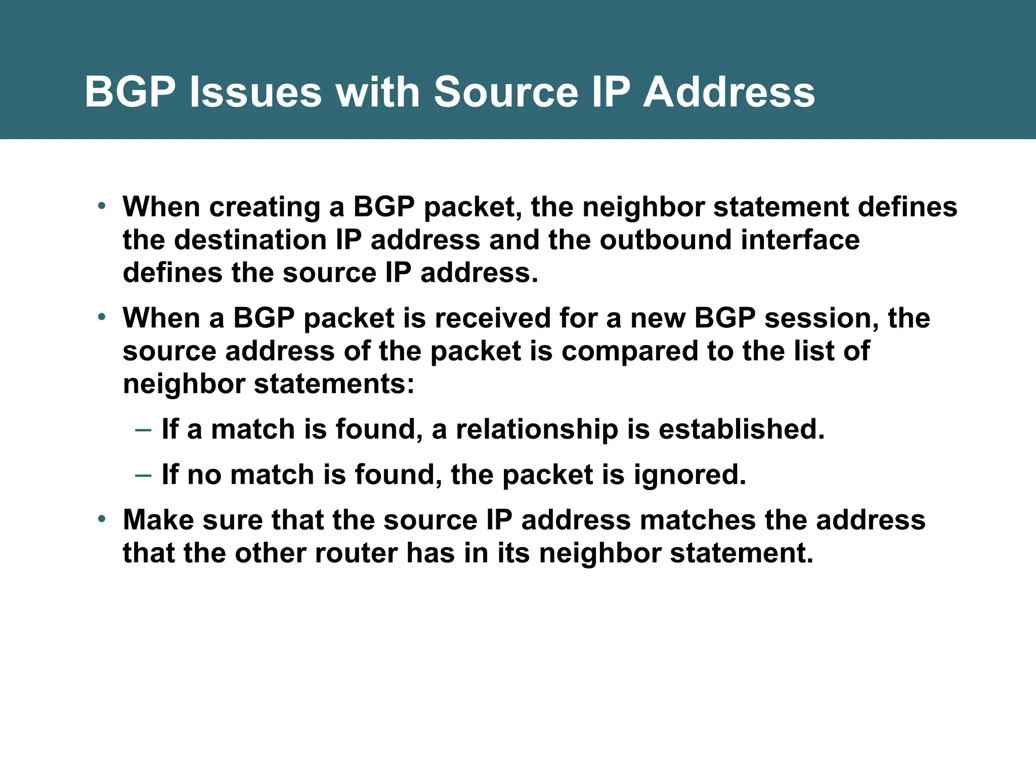 BGP Issues with Source IP Address
• When creating a BGP packet, the neighbor statement defines
the destination IP address and the outbound interface
defines the source IP address.
• When a BGP packet is received for a new BGP session, the
source address of the packet is compared to the list of
neighbor statements:
– If a match is found, a relationship is established.
– If no match is found, the packet is ignored.
• Make sure that the source IP address matches the address
that the other router has in its neighbor statement.
 