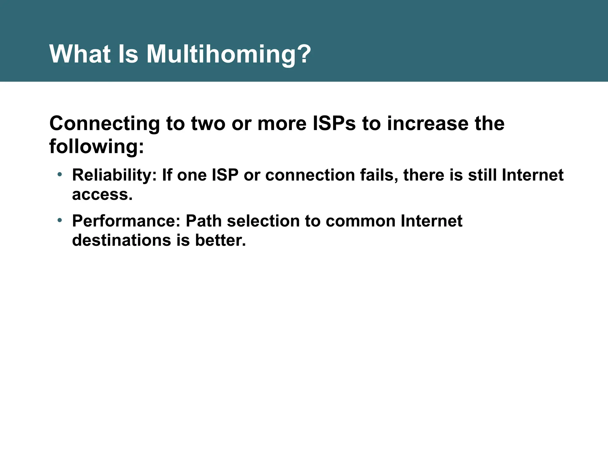 What Is Multihoming?
Connecting to two or more ISPs to increase the
following:
• Reliability: If one ISP or connection fails, there is still Internet
access.
• Performance: Path selection to common Internet
destinations is better.
 