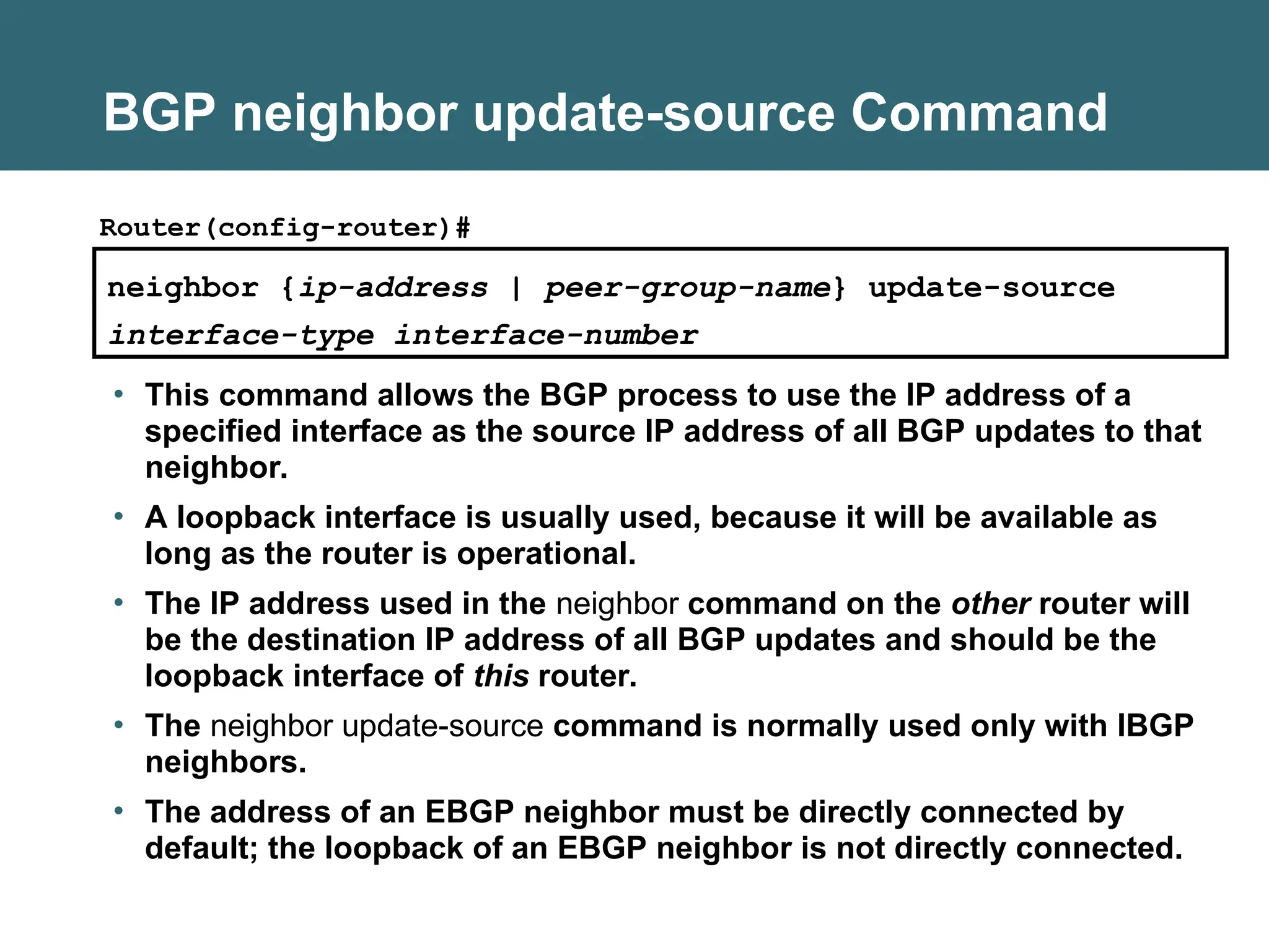 BGP neighbor update-source Command
neighbor {ip-address | peer-group-name} update-source
interface-type interface-number
Router(config-router)#
• This command allows the BGP process to use the IP address of a
specified interface as the source IP address of all BGP updates to that
neighbor.
• A loopback interface is usually used, because it will be available as
long as the router is operational.
• The IP address used in the neighbor command on the other router will
be the destination IP address of all BGP updates and should be the
loopback interface of this router.
• The neighbor update-source command is normally used only with IBGP
neighbors.
• The address of an EBGP neighbor must be directly connected by
default; the loopback of an EBGP neighbor is not directly connected.
 