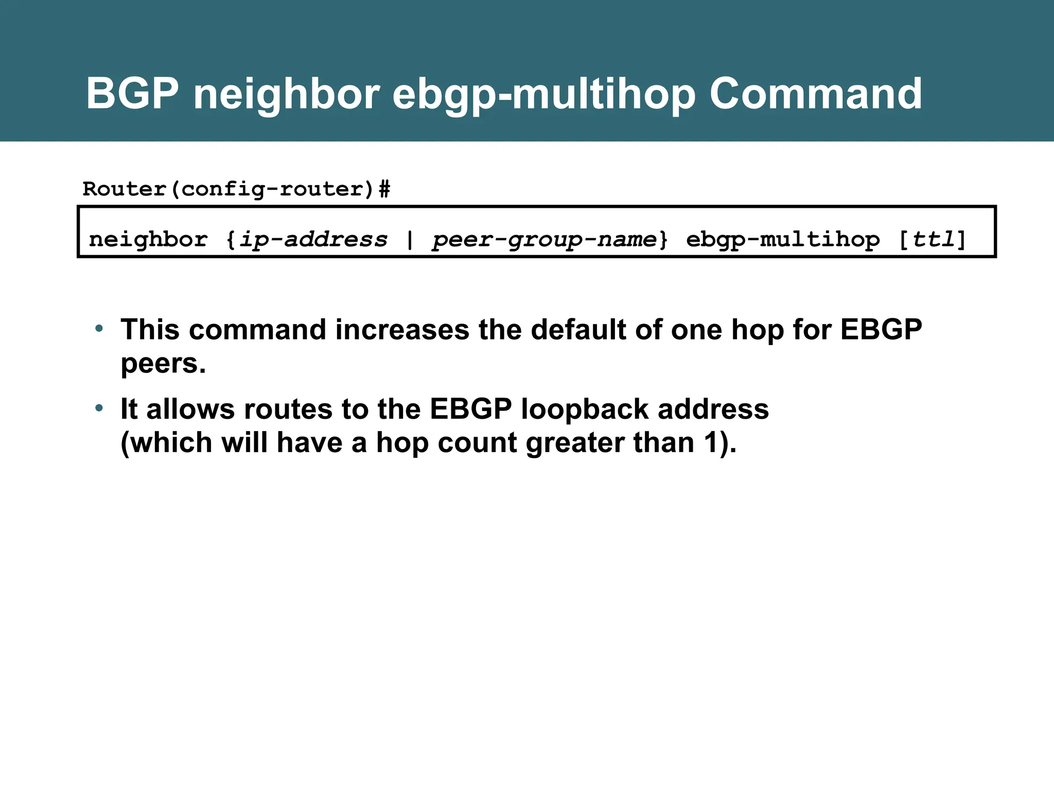 BGP neighbor ebgp-multihop Command
neighbor {ip-address | peer-group-name} ebgp-multihop [ttl]
Router(config-router)#
• This command increases the default of one hop for EBGP
peers.
• It allows routes to the EBGP loopback address
(which will have a hop count greater than 1).
 