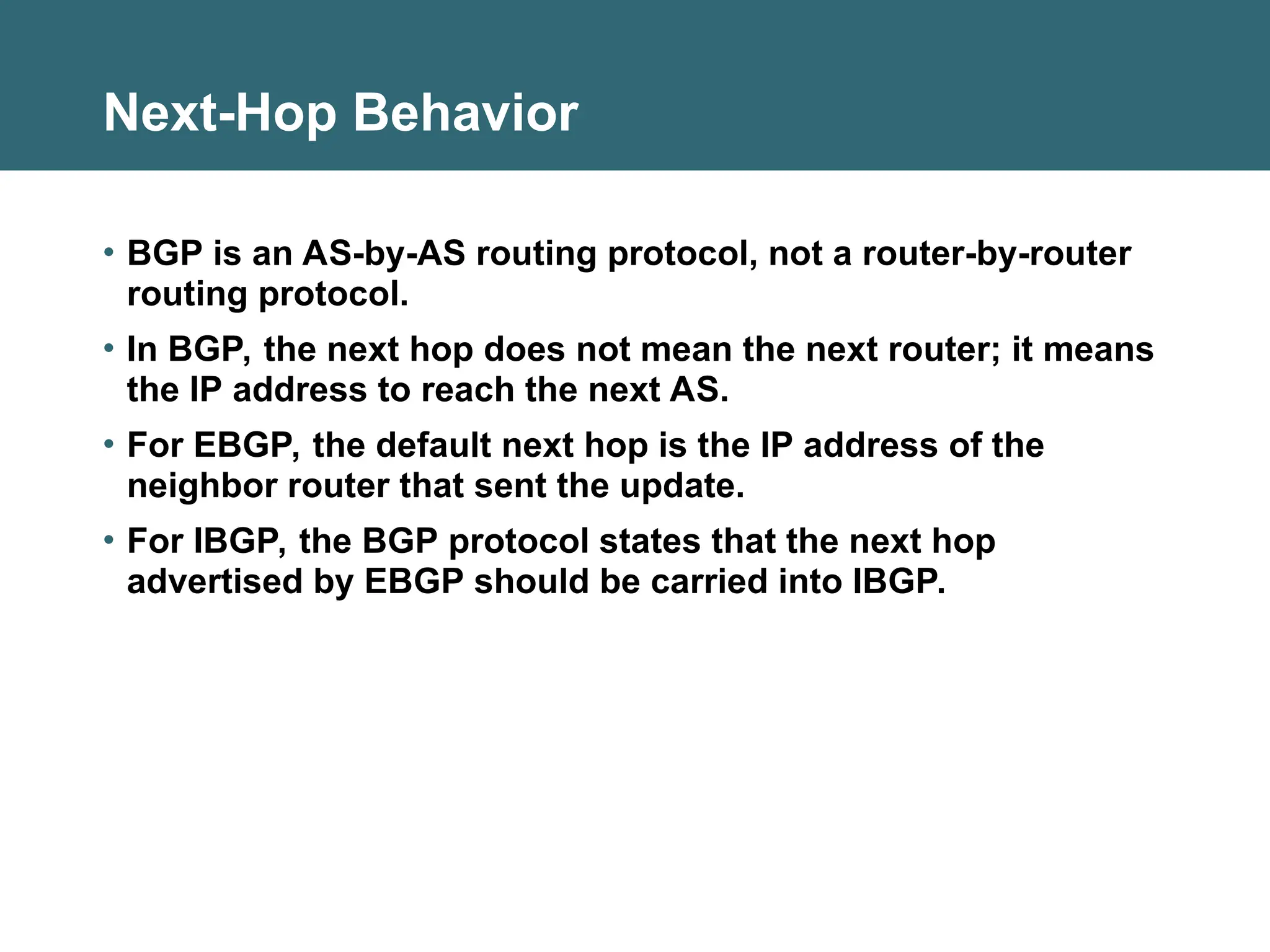 Next-Hop Behavior
• BGP is an AS-by-AS routing protocol, not a router-by-router
routing protocol.
• In BGP, the next hop does not mean the next router; it means
the IP address to reach the next AS.
• For EBGP, the default next hop is the IP address of the
neighbor router that sent the update.
• For IBGP, the BGP protocol states that the next hop
advertised by EBGP should be carried into IBGP.
 
