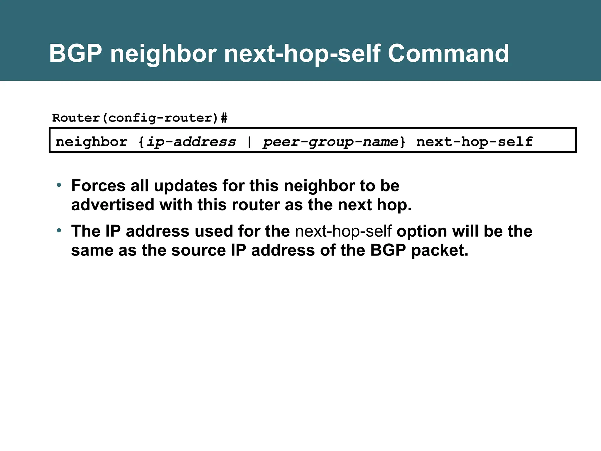 BGP neighbor next-hop-self Command
• Forces all updates for this neighbor to be
advertised with this router as the next hop.
• The IP address used for the next-hop-self option will be the
same as the source IP address of the BGP packet.
neighbor {ip-address | peer-group-name} next-hop-self
Router(config-router)#
 